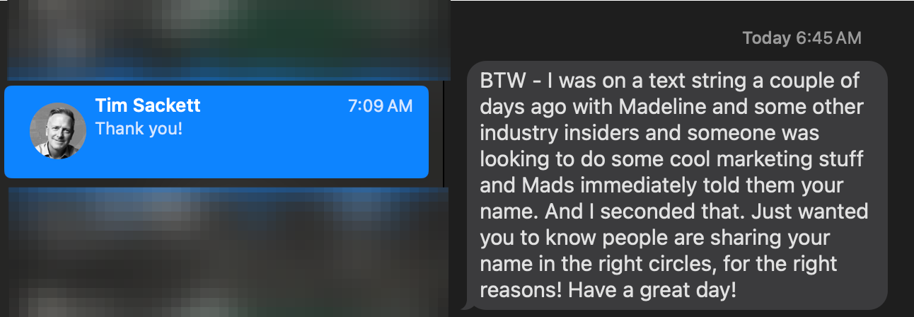 iMessage from Tim Sackett: 'BTW I was on a text string a couple of days ago with Madeline and some other industry insiders and someone was looking to do some cool marketing stuff and Mads immediately told them your name. And I seconded that. Just wanted you to know people are sharing your name in the right circles, for the right reasons! Have a great day!'